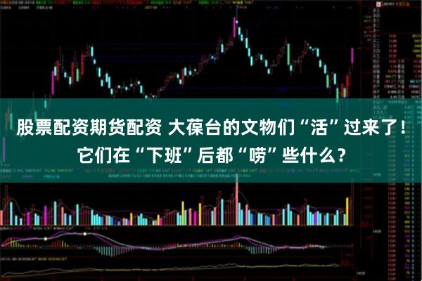 股票配资期货配资 大葆台的文物们“活”过来了！它们在“下班”后都“唠”些什么？