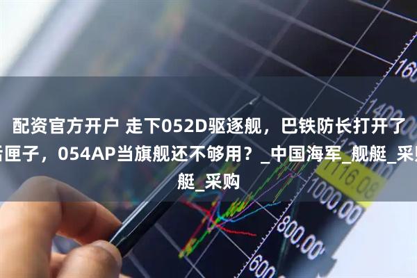 配资官方开户 走下052D驱逐舰，巴铁防长打开了话匣子，054AP当旗舰还不够用？_中国海军_舰艇_采购