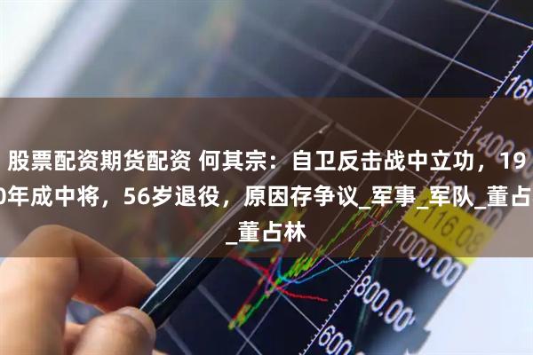 股票配资期货配资 何其宗：自卫反击战中立功，1990年成中将，56岁退役，原因存争议_军事_军队_董占林
