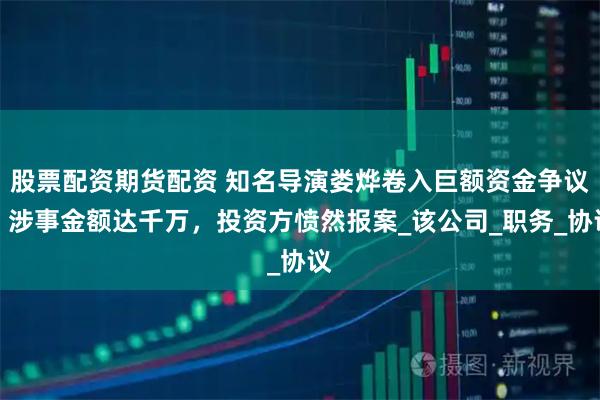 股票配资期货配资 知名导演娄烨卷入巨额资金争议，涉事金额达千万，投资方愤然报案_该公司_职务_协议