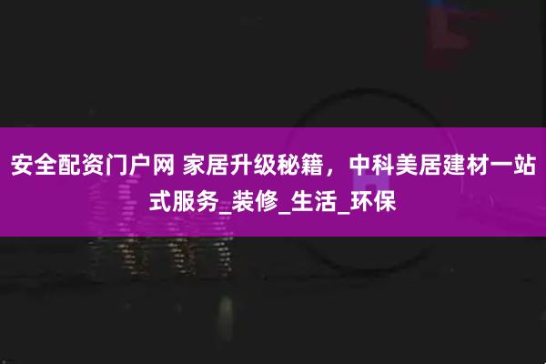 安全配资门户网 家居升级秘籍，中科美居建材一站式服务_装修_生活_环保