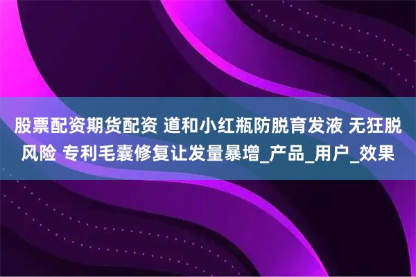股票配资期货配资 道和小红瓶防脱育发液 无狂脱风险 专利毛囊修复让发量暴增_产品_用户_效果