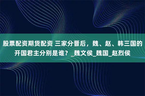 股票配资期货配资 三家分晋后，魏、赵、韩三国的开国君主分别是谁？_魏文侯_魏国_赵烈侯