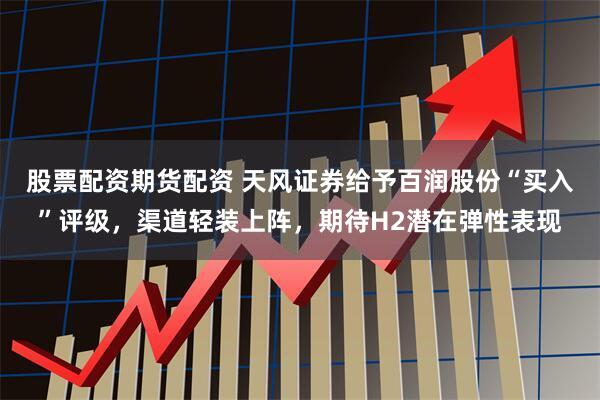 股票配资期货配资 天风证券给予百润股份“买入”评级，渠道轻装上阵，期待H2潜在弹性表现