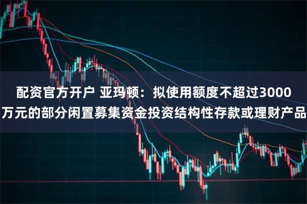 配资官方开户 亚玛顿：拟使用额度不超过3000万元的部分闲置募集资金投资结构性存款或理财产品