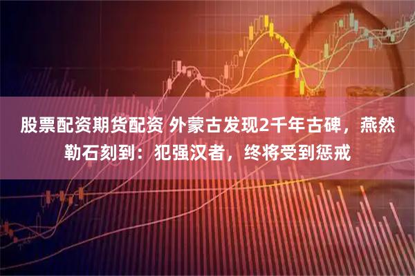 股票配资期货配资 外蒙古发现2千年古碑，燕然勒石刻到：犯强汉者，终将受到惩戒