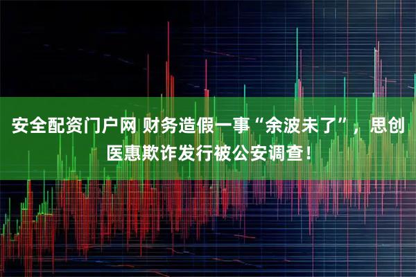 安全配资门户网 财务造假一事“余波未了”，思创医惠欺诈发行被公安调查！
