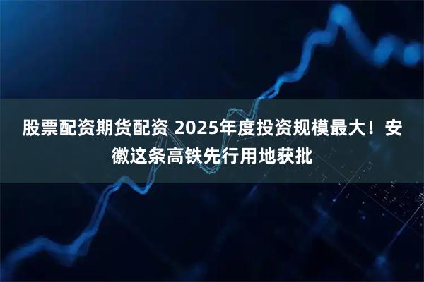 股票配资期货配资 2025年度投资规模最大！安徽这条高铁先行用地获批
