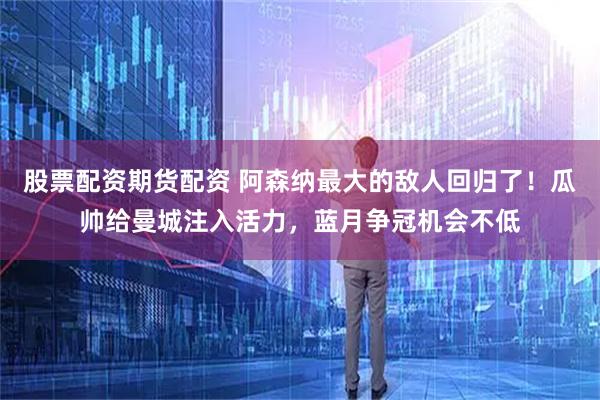 股票配资期货配资 阿森纳最大的敌人回归了！瓜帅给曼城注入活力，蓝月争冠机会不低