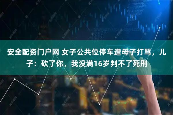 安全配资门户网 女子公共位停车遭母子打骂，儿子：砍了你，我没满16岁判不了死刑