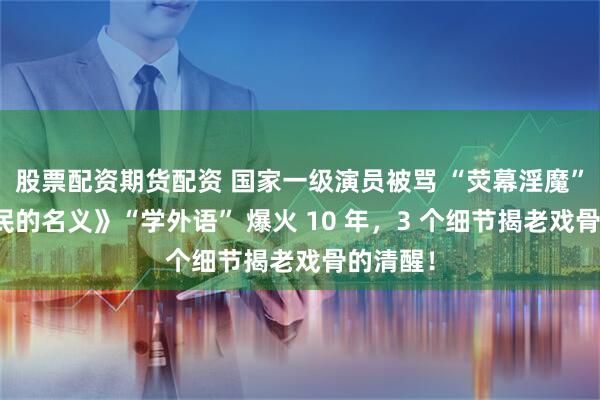 股票配资期货配资 国家一级演员被骂 “荧幕淫魔”？《人民的名义》“学外语” 爆火 10 年，3 个细节揭老戏骨的清醒！