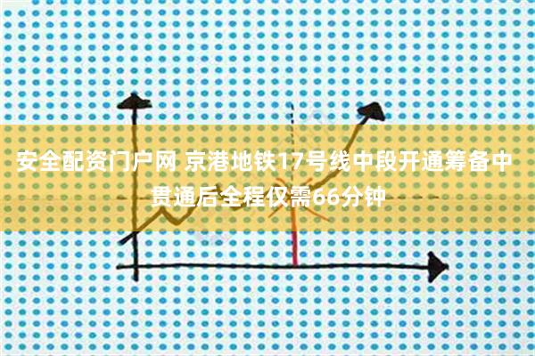 安全配资门户网 京港地铁17号线中段开通筹备中 贯通后全程仅需66分钟