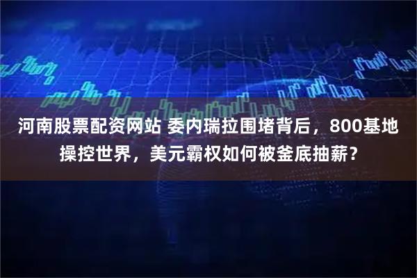 河南股票配资网站 委内瑞拉围堵背后，800基地操控世界，美元霸权如何被釜底抽薪？