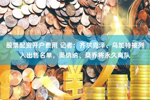 股票配资开户费用 记者：齐尔克泽、乌加特被列入出售名单，奥纳纳、桑乔将永久离队