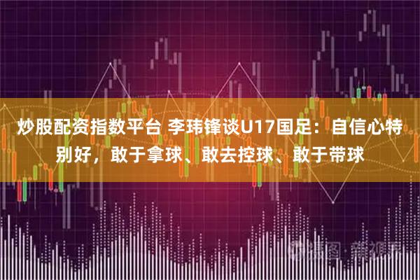 炒股配资指数平台 李玮锋谈U17国足：自信心特别好，敢于拿球、敢去控球、敢于带球