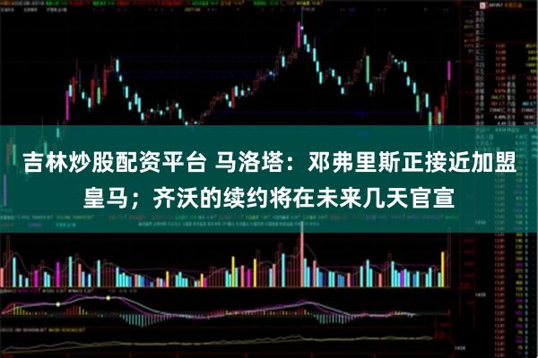 吉林炒股配资平台 马洛塔：邓弗里斯正接近加盟皇马；齐沃的续约将在未来几天官宣