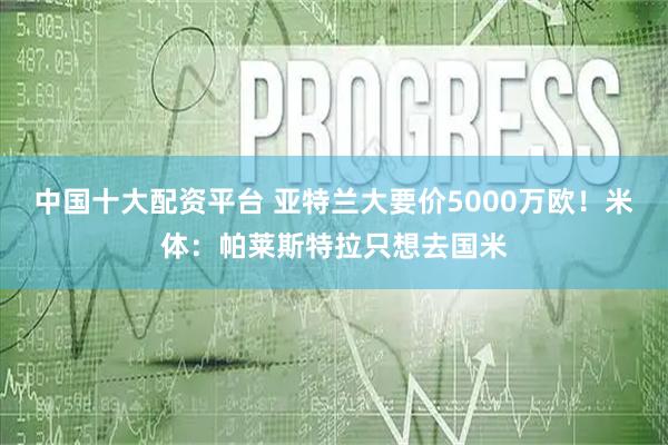 中国十大配资平台 亚特兰大要价5000万欧！米体：帕莱斯特拉只想去国米