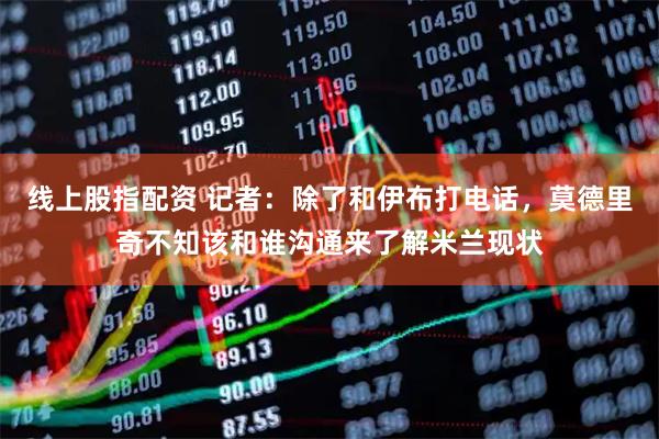 线上股指配资 记者：除了和伊布打电话，莫德里奇不知该和谁沟通来了解米兰现状